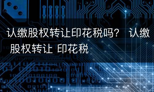 认缴股权转让印花税吗？ 认缴 股权转让 印花税