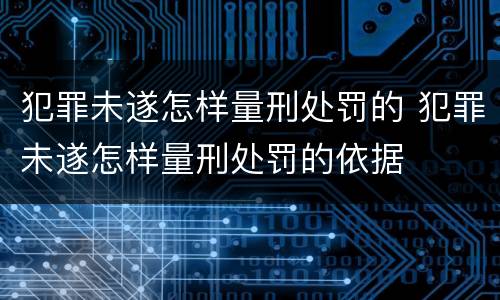 犯罪未遂怎样量刑处罚的 犯罪未遂怎样量刑处罚的依据