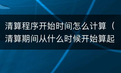 清算程序开始时间怎么计算（清算期间从什么时候开始算起）
