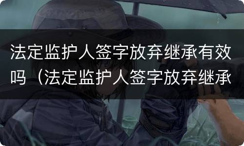 法定监护人签字放弃继承有效吗（法定监护人签字放弃继承有效吗）