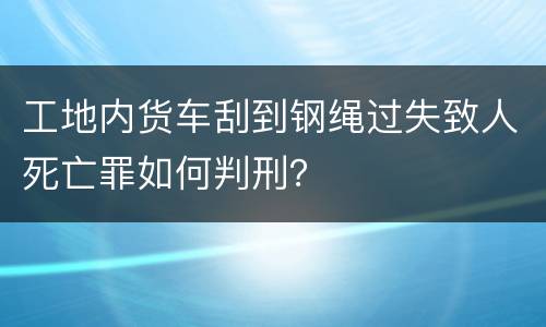 工地内货车刮到钢绳过失致人死亡罪如何判刑？