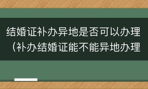 结婚证补办异地是否可以办理（补办结婚证能不能异地办理）
