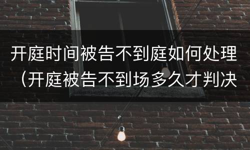 开庭时间被告不到庭如何处理（开庭被告不到场多久才判决）