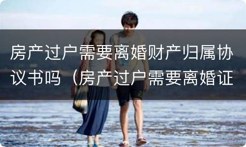 房产过户需要离婚财产归属协议书吗（房产过户需要离婚证吗?）