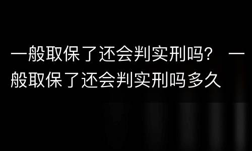 一般取保了还会判实刑吗？ 一般取保了还会判实刑吗多久