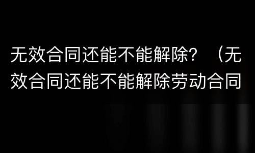 无效合同还能不能解除？（无效合同还能不能解除劳动合同）