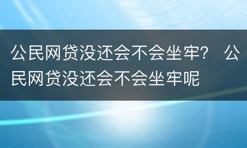 公民网贷没还会不会坐牢？ 公民网贷没还会不会坐牢呢