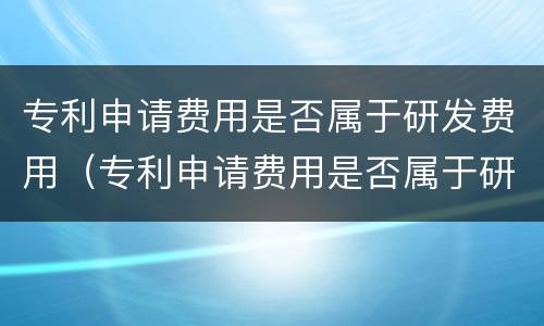专利申请费用是否属于研发费用（专利申请费用是否属于研发费用）