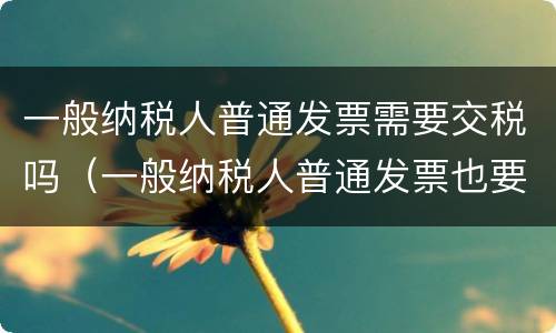 一般纳税人普通发票需要交税吗（一般纳税人普通发票也要交税吗）