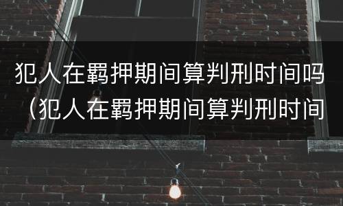 犯人在羁押期间算判刑时间吗（犯人在羁押期间算判刑时间吗怎么算）