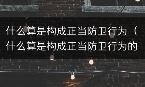什么算是构成正当防卫行为（什么算是构成正当防卫行为的基础）