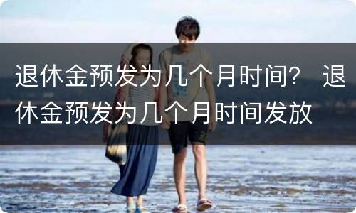 退休金预发为几个月时间？ 退休金预发为几个月时间发放