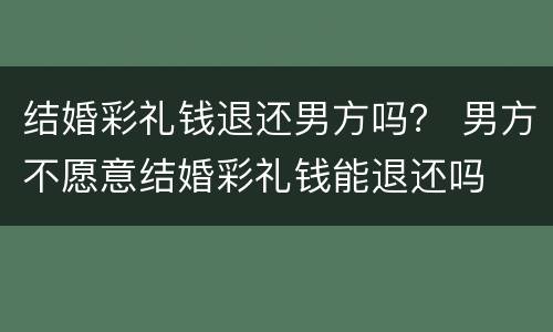 结婚彩礼钱退还男方吗？ 男方不愿意结婚彩礼钱能退还吗