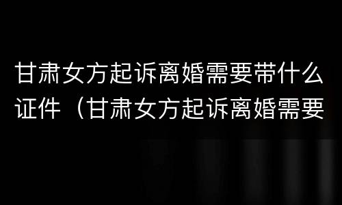 甘肃女方起诉离婚需要带什么证件（甘肃女方起诉离婚需要带什么证件材料）