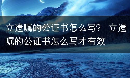 立遗嘱的公证书怎么写？ 立遗嘱的公证书怎么写才有效