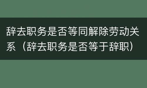 辞去职务是否等同解除劳动关系（辞去职务是否等于辞职）