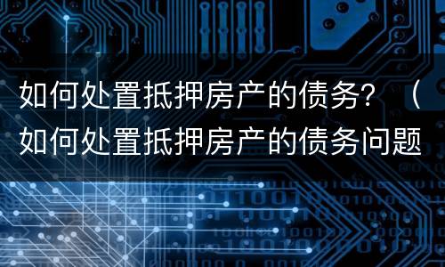 如何处置抵押房产的债务？（如何处置抵押房产的债务问题）