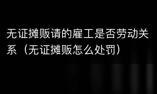 无证摊贩请的雇工是否劳动关系（无证摊贩怎么处罚）