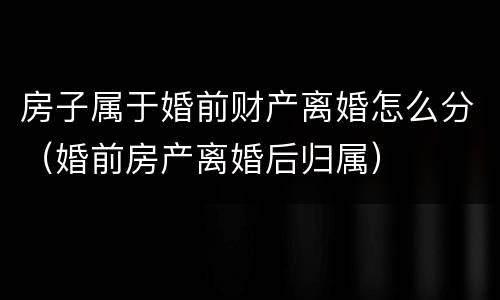 房子属于婚前财产离婚怎么分（婚前房产离婚后归属）