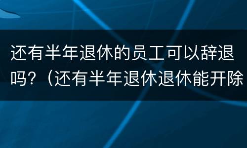 还有半年退休的员工可以辞退吗?（还有半年退休退休能开除吗）