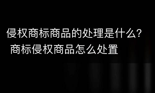 侵权商标商品的处理是什么？ 商标侵权商品怎么处置