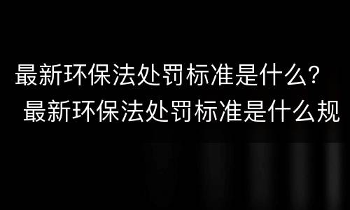 最新环保法处罚标准是什么？ 最新环保法处罚标准是什么规定