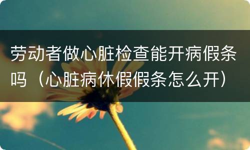 劳动者做心脏检查能开病假条吗（心脏病休假假条怎么开）