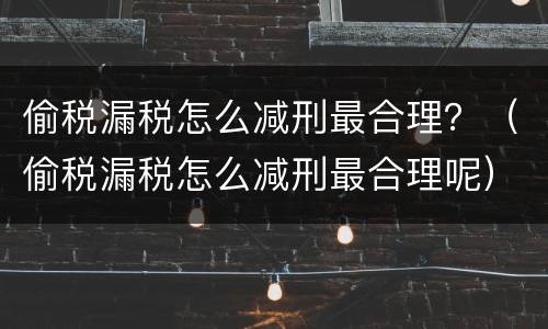 偷税漏税怎么减刑最合理？（偷税漏税怎么减刑最合理呢）