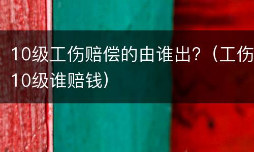 10级工伤赔偿的由谁出?（工伤10级谁赔钱）