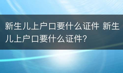 新生儿上户口要什么证件 新生儿上户口要什么证件?