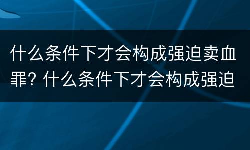 什么条件下才会构成强迫卖血罪? 什么条件下才会构成强迫卖血罪呢