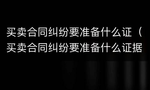 买卖合同纠纷要准备什么证（买卖合同纠纷要准备什么证据材料）