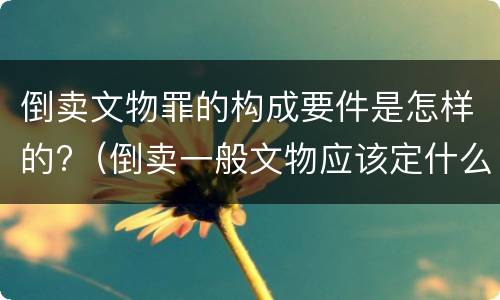 倒卖文物罪的构成要件是怎样的?（倒卖一般文物应该定什么罪）