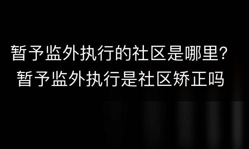 暂予监外执行的社区是哪里？ 暂予监外执行是社区矫正吗