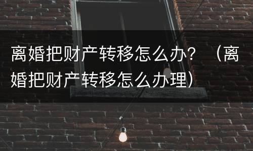 离婚把财产转移怎么办？（离婚把财产转移怎么办理）