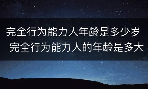 完全行为能力人年龄是多少岁 完全行为能力人的年龄是多大