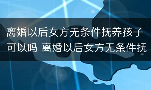 离婚以后女方无条件抚养孩子可以吗 离婚以后女方无条件抚养孩子可以吗