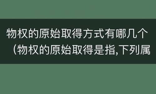 物权的原始取得方式有哪几个（物权的原始取得是指,下列属于物权）
