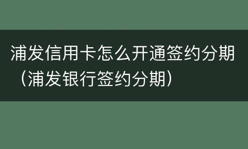 浦发信用卡怎么开通签约分期（浦发银行签约分期）