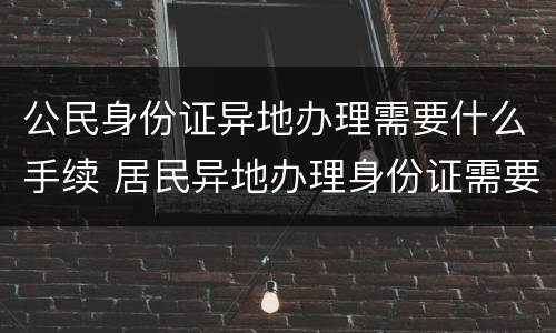 公民身份证异地办理需要什么手续 居民异地办理身份证需要什么