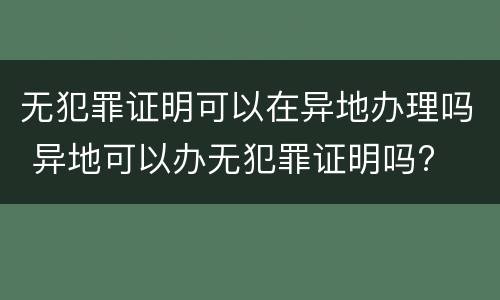 无犯罪证明可以在异地办理吗 异地可以办无犯罪证明吗?