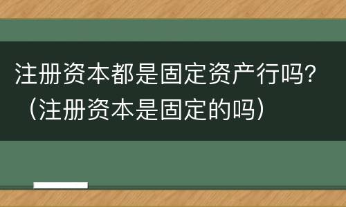 注册资本都是固定资产行吗？（注册资本是固定的吗）