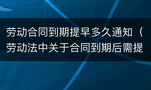 劳动合同到期提早多久通知（劳动法中关于合同到期后需提前通知）