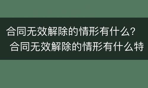 合同无效解除的情形有什么？ 合同无效解除的情形有什么特点