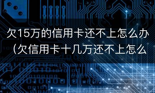 欠15万的信用卡还不上怎么办（欠信用卡十几万还不上怎么办）