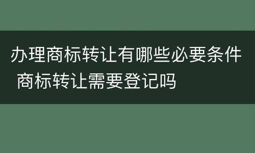 办理商标转让有哪些必要条件 商标转让需要登记吗