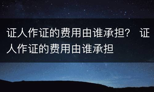 证人作证的费用由谁承担？ 证人作证的费用由谁承担