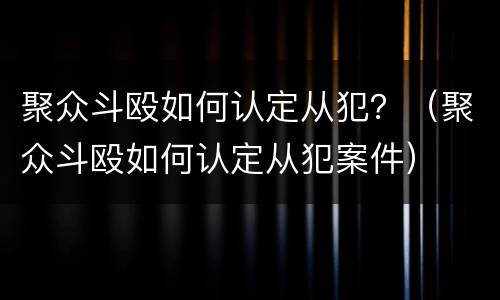 聚众斗殴如何认定从犯？（聚众斗殴如何认定从犯案件）