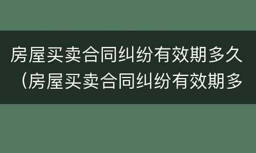 房屋买卖合同纠纷有效期多久（房屋买卖合同纠纷有效期多久啊）