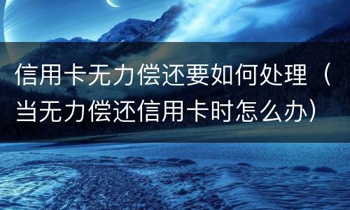 信用卡无力偿还要如何处理（当无力偿还信用卡时怎么办）